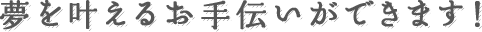 夢を叶えるお手伝いができます！