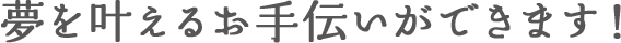 夢を叶えるお手伝いができます!